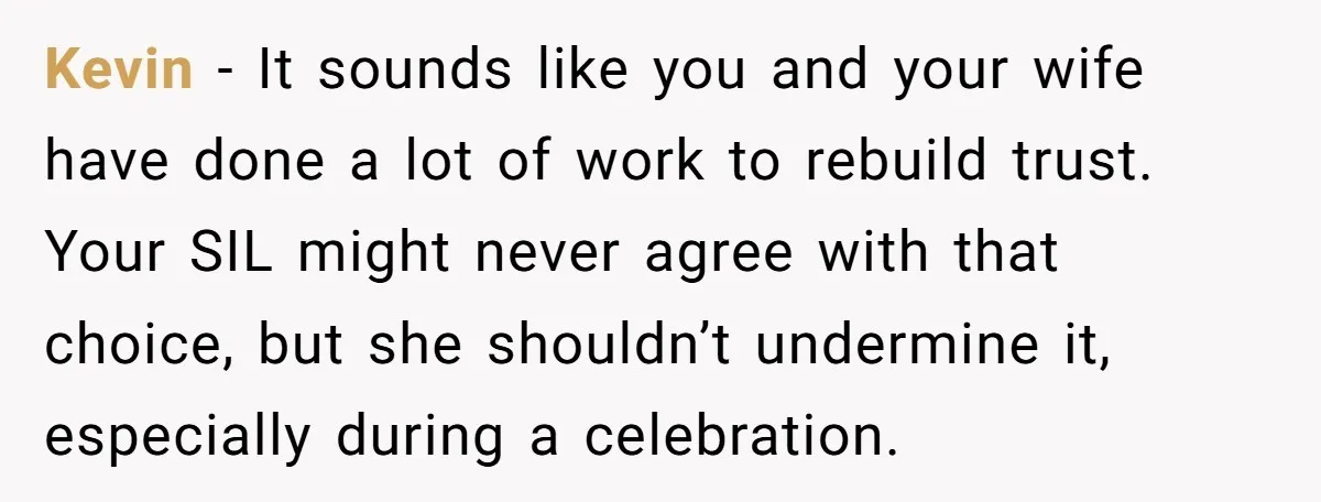 Kevin - It sounds like you and your wife have done a lot of work to rebuild trust. Your SIL might never agree with that choice, but she shouldn’t undermine...