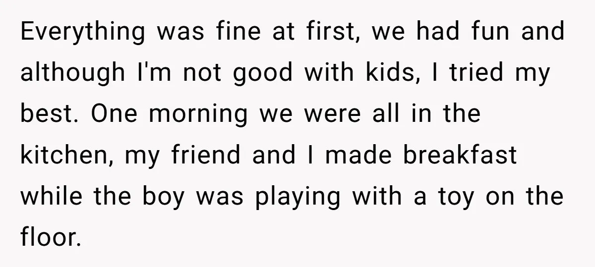 Everything was fine at first, we had fun and although I'm not good with kids, I tried my best. One morning we were all in the kitchen, my friend and...