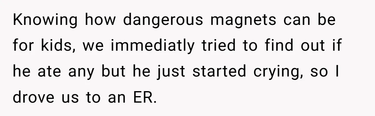 Knowing how dangerous magnets can be for kids, we immediatly tried to find out if he ate any but he just started crying, so I drove us to an ER.