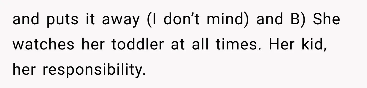 and puts it away (I don’t mind) and B) She watches her toddler at all times. Her kid, her responsibility.