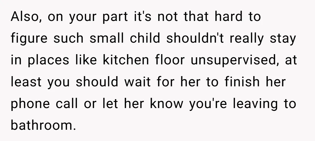 Also, on your part it's not that hard to figure such small child shouldn't really stay in places like kitchen floor unsupervised, at least you should wait for her to...