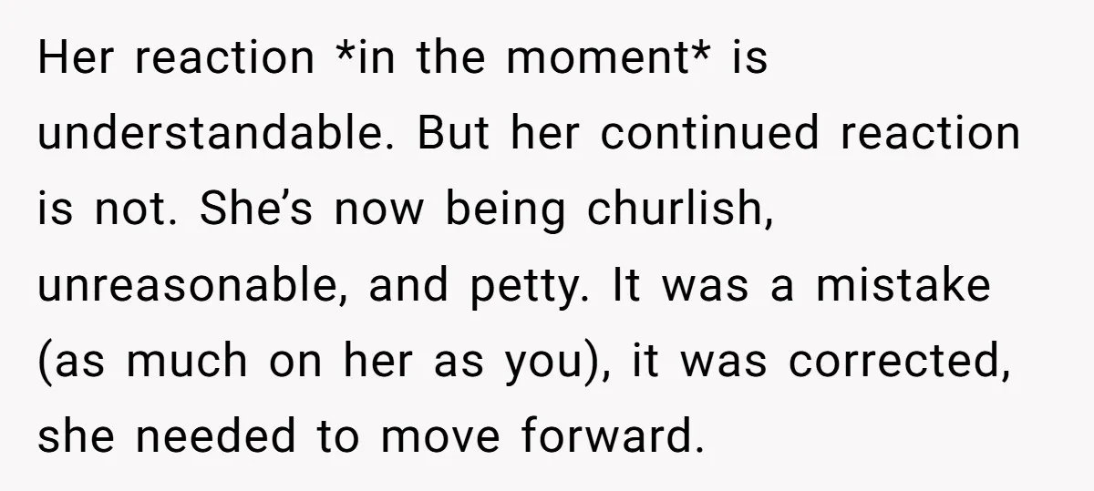 Her reaction *in the moment* is understandable. But her continued reaction is not. She’s now being churlish, unreasonable, and petty. It was a mistake (as much on her as you),...