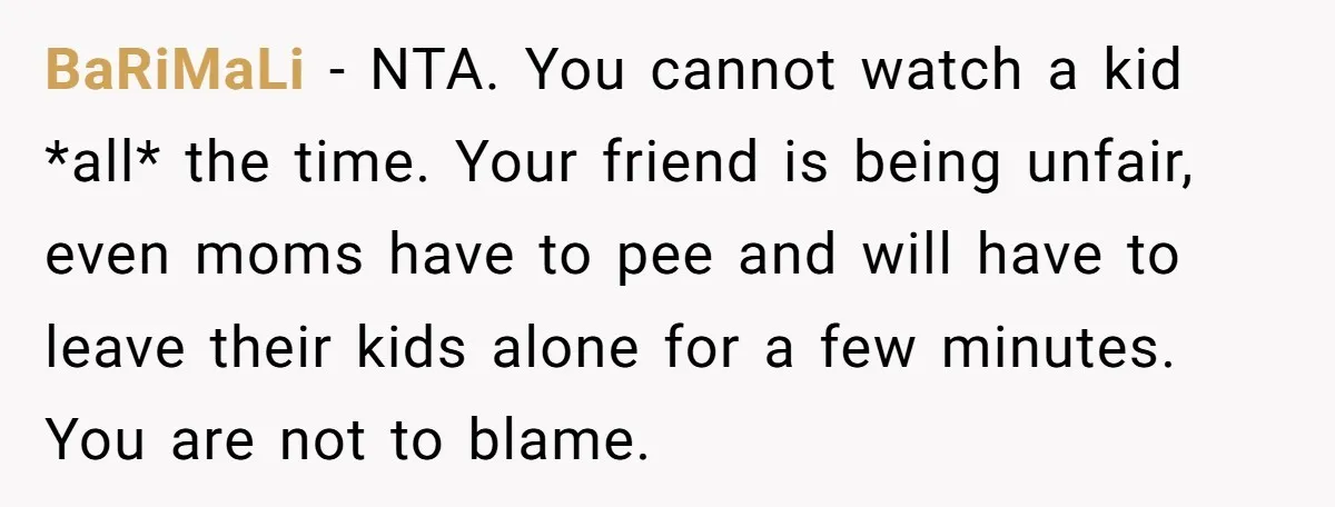 BaRiMaLi − NTA. You cannot watch a kid *all* the time. Your friend is being unfair, even moms have to pee and will have to leave their kids alone for...
