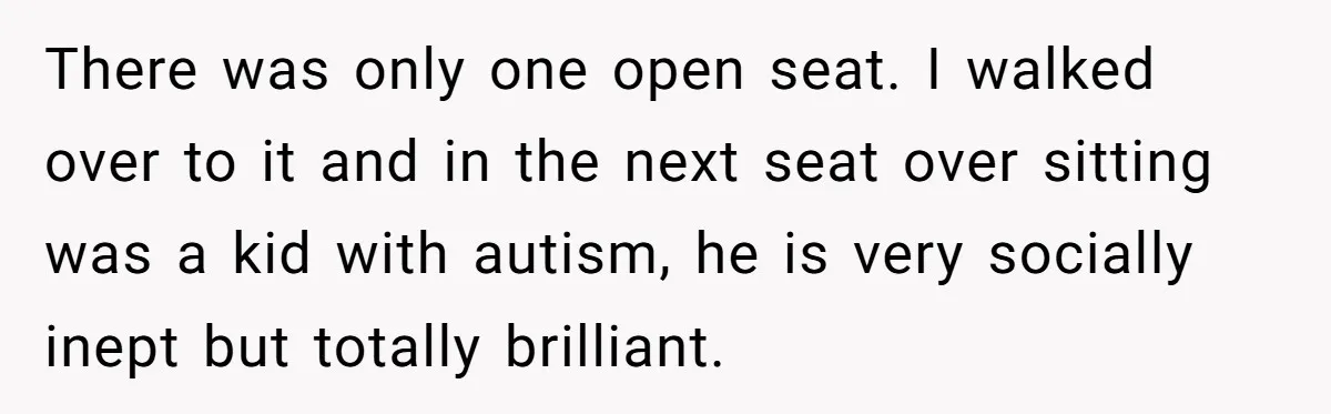 There was only one open seat. I walked over to it and in the next seat over sitting was a kid with autism, he is very socially inept but totally...