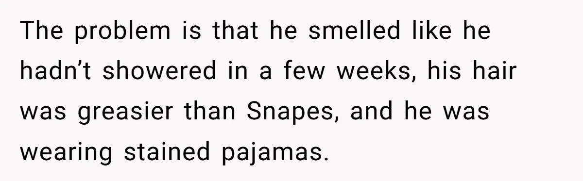 The problem is that he smelled like he hadn’t showered in a few weeks, his hair was greasier than Snapes, and he was wearing stained pajamas.