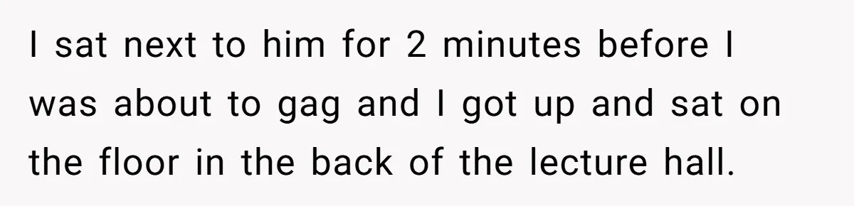 I sat next to him for 2 minutes before I was about to gag and I got up and sat on the floor in the back of the lecture hall.