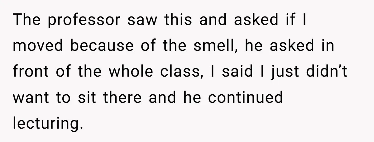The professor saw this and asked if I moved because of the smell, he asked in front of the whole class, I said I just didn’t want to sit there...