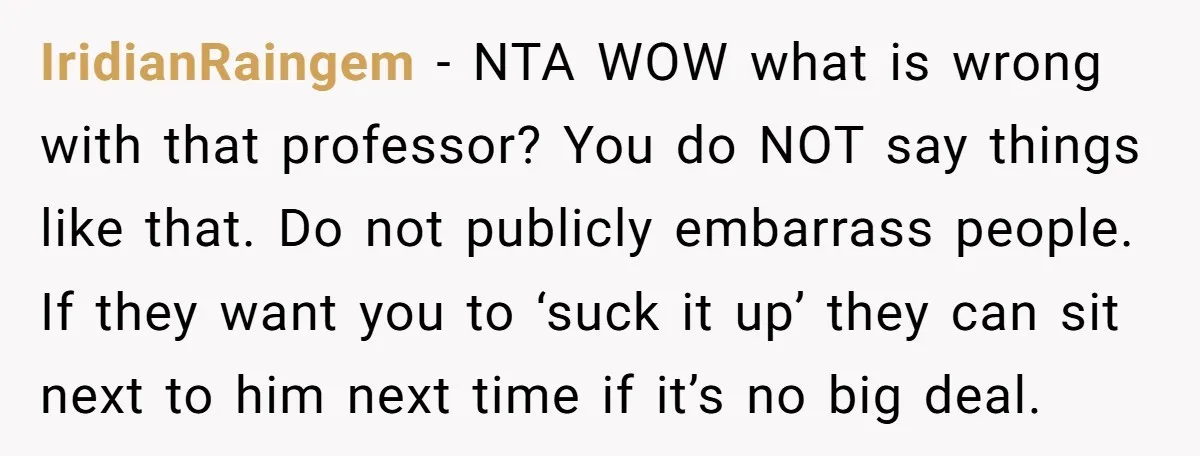 IridianRaingem − NTA WOW what is wrong with that professor? You do NOT say things like that. Do not publicly embarrass people. If they want you to ‘suck it up’...