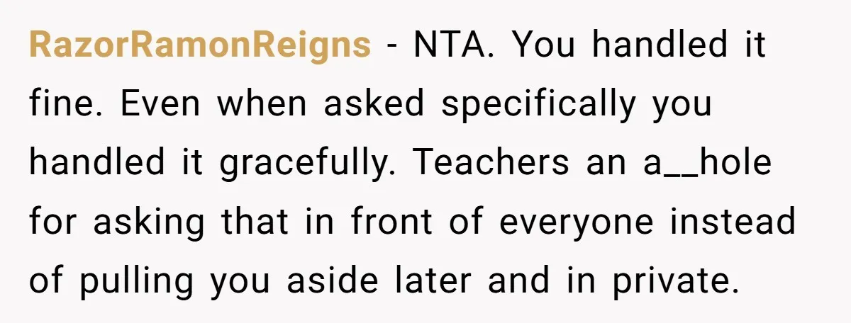 RazorRamonReigns − NTA. You handled it fine. Even when asked specifically you handled it gracefully. Teachers an a__hole for asking that in front of everyone instead of pulling you aside...