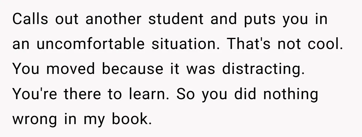 Calls out another student and puts you in an uncomfortable situation. That's not cool. You moved because it was distracting. You're there to learn. So you did nothing wrong in...