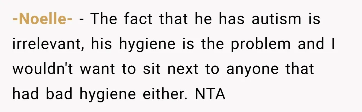 -Noelle- − The fact that he has autism is irrelevant, his hygiene is the problem and I wouldn't want to sit next to anyone that had bad hygiene either. NTA