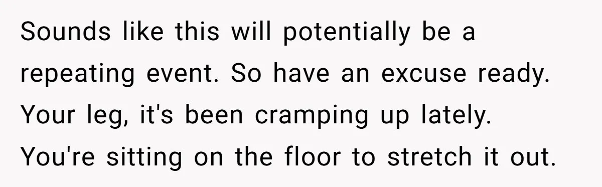 Sounds like this will potentially be a repeating event. So have an excuse ready. Your leg, it's been cramping up lately. You're sitting on the floor to stretch it out.