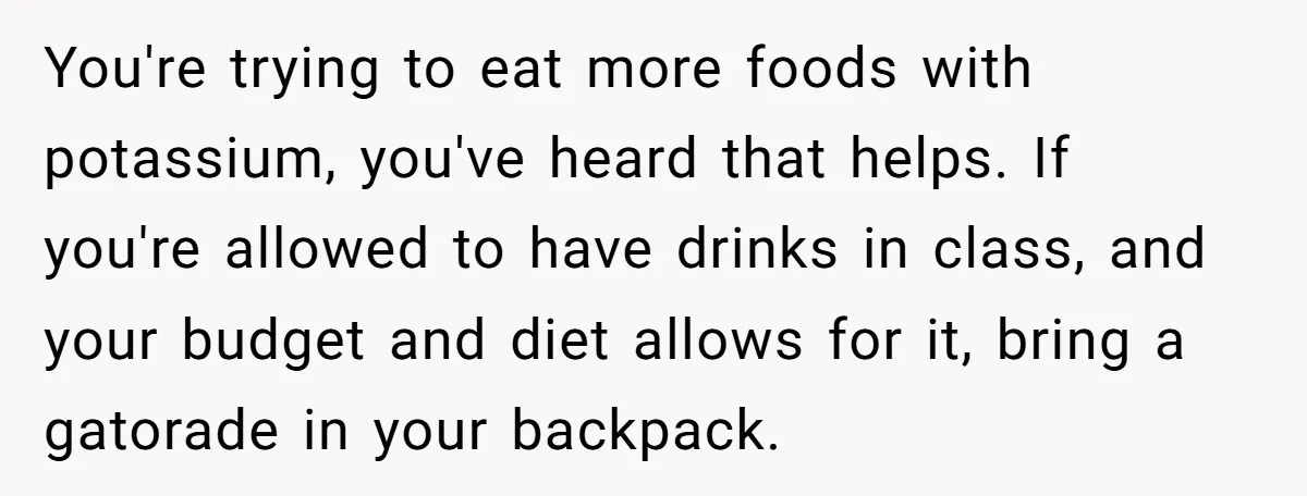 You're trying to eat more foods with potassium, you've heard that helps. If you're allowed to have drinks in class, and your budget and diet allows for it, bring a...