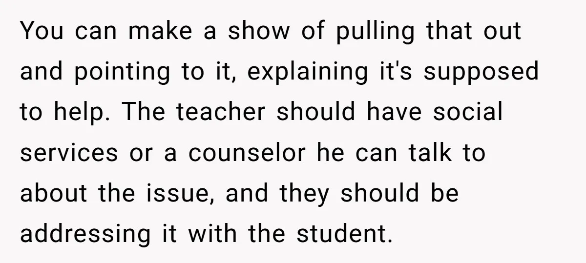 You can make a show of pulling that out and pointing to it, explaining it's supposed to help. The teacher should have social services or a counselor he can talk...
