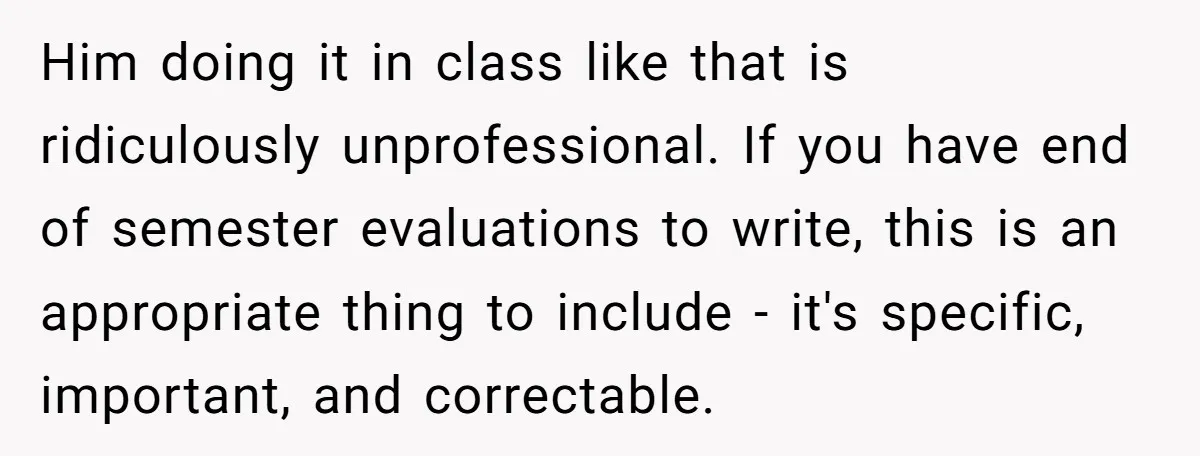 Him doing it in class like that is ridiculously unprofessional. If you have end of semester evaluations to write, this is an appropriate thing to include - it's specific, important,...