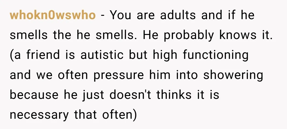 whokn0wswho − You are adults and if he smells the he smells. He probably knows it. (a friend is autistic but high functioning and we often pressure him into showering...