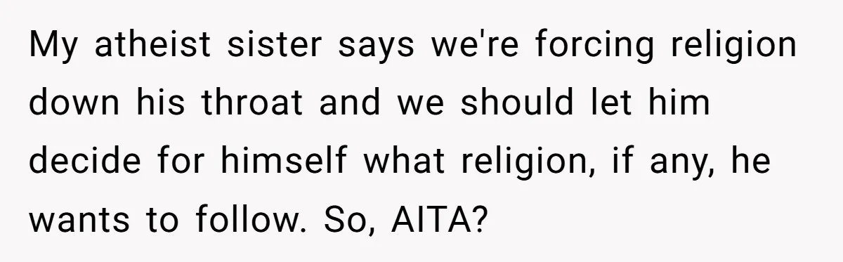 My atheist sister says we're forcing religion down his throat and we should let him decide for himself what religion, if any, he wants to follow. So, AITA?