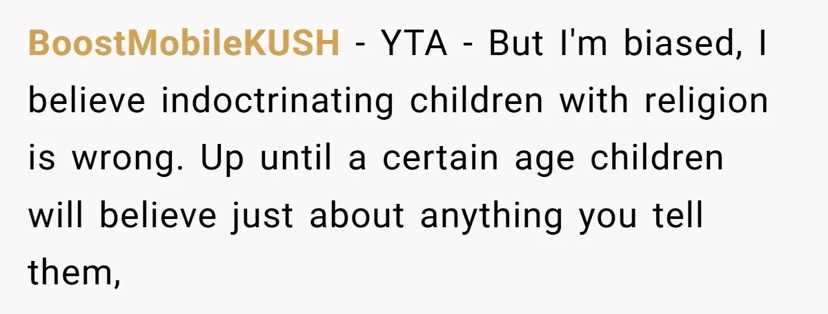 BoostMobileKUSH − YTA - But I'm biased, I believe indoctrinating children with religion is wrong. Up until a certain age children will believe just about anything you tell them,