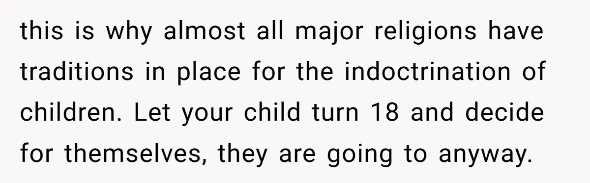 this is why almost all major religions have traditions in place for the indoctrination of children. Let your child turn 18 and decide for themselves, they are going to anyway.