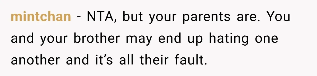 mintchan − NTA, but your parents are. You and your brother may end up hating one another and it’s all their fault.