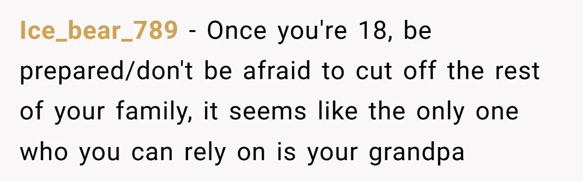 Ice_bear_789 − Once you're 18, be prepared/don't be afraid to cut off the rest of your family, it seems like the only one who you can rely on is your...