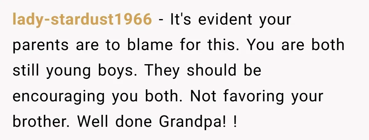 lady-stardust1966 − It's evident your parents are to blame for this. You are both still young boys. They should be encouraging you both. Not favoring your brother. Well done Grandpa!...