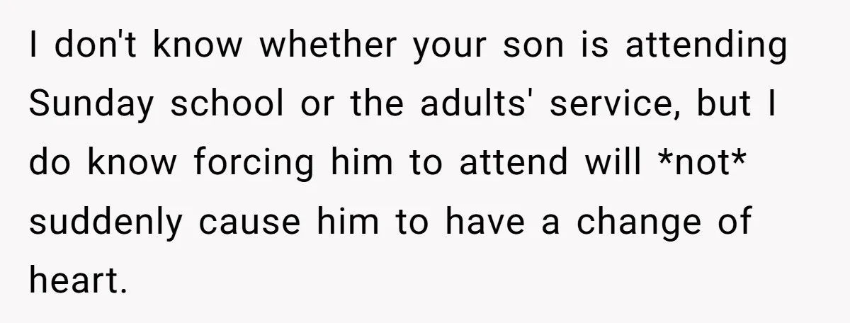 I don't know whether your son is attending Sunday school or the adults' service, but I do know forcing him to attend will *not* suddenly cause him to have a...