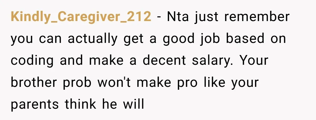 Kindly_Caregiver_212 − Nta just remember you can actually get a good job based on coding and make a decent salary. Your brother prob won't make pro like your parents think...