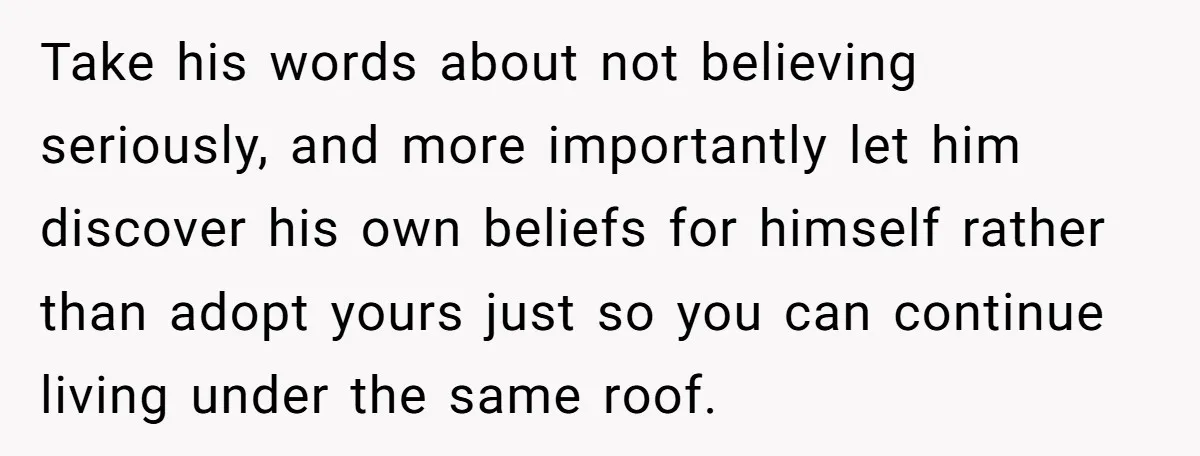 Take his words about not believing seriously, and more importantly let him discover his own beliefs for himself rather than adopt yours just so you can continue living under the...