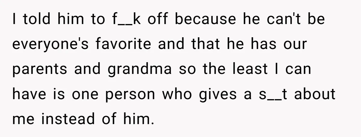 I told him to f__k off because he can't be everyone's favorite and that he has our parents and grandma so the least I can have is one person who...