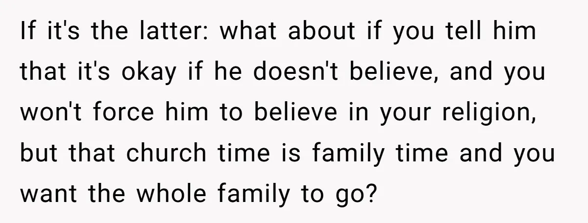 If it's the latter: what about if you tell him that it's okay if he doesn't believe, and you won't force him to believe in your religion, but that church...