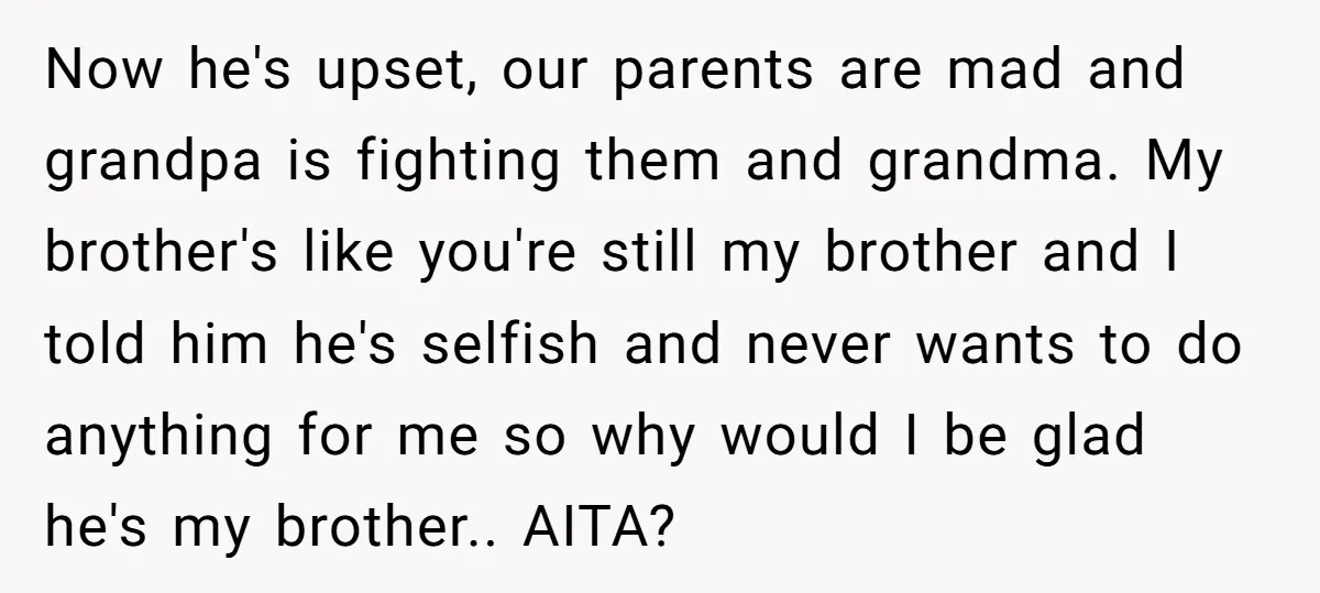 Now he's upset, our parents are mad and grandpa is fighting them and grandma. My brother's like you're still my brother and I told him he's selfish and never wants...