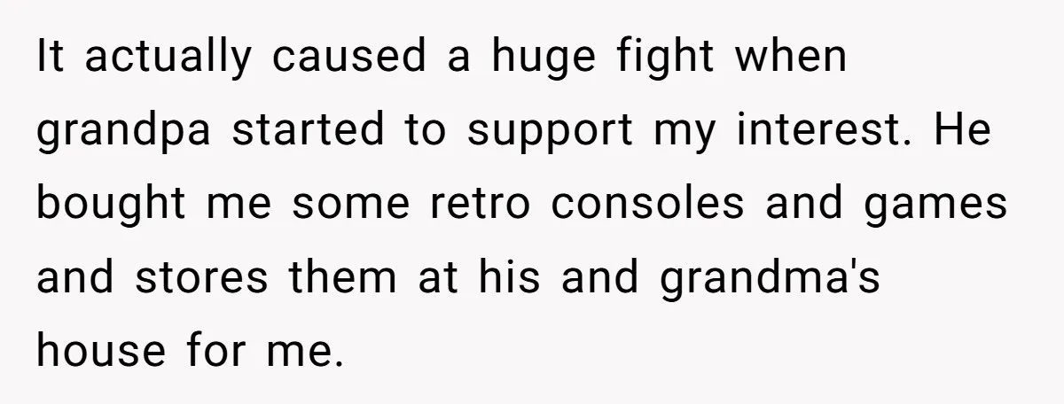 It actually caused a huge fight when grandpa started to support my interest. He bought me some retro consoles and games and stores them at his and grandma's house for...