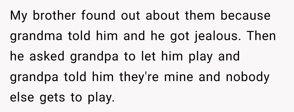 My brother found out about them because grandma told him and he got jealous. Then he asked grandpa to let him play and grandpa told him they're mine and nobody...