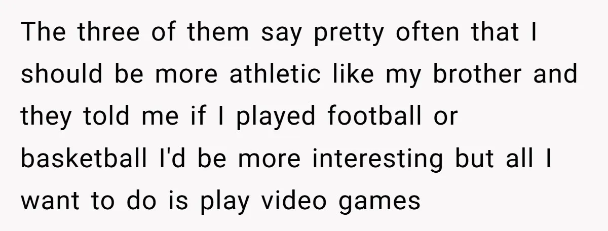 The three of them say pretty often that I should be more athletic like my brother and they told me if I played football or basketball I'd be more interesting...