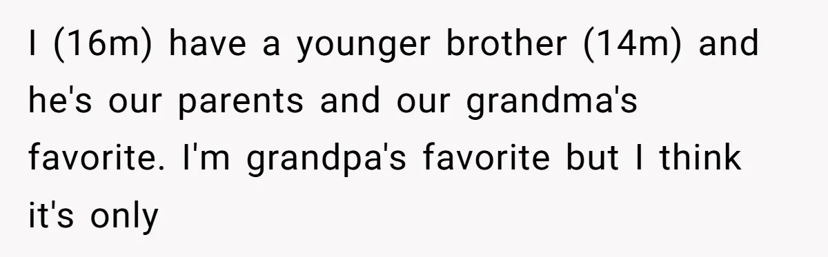 I (16m) have a younger brother (14m) and he's our parents and our grandma's favorite. I'm grandpa's favorite but I think it's only