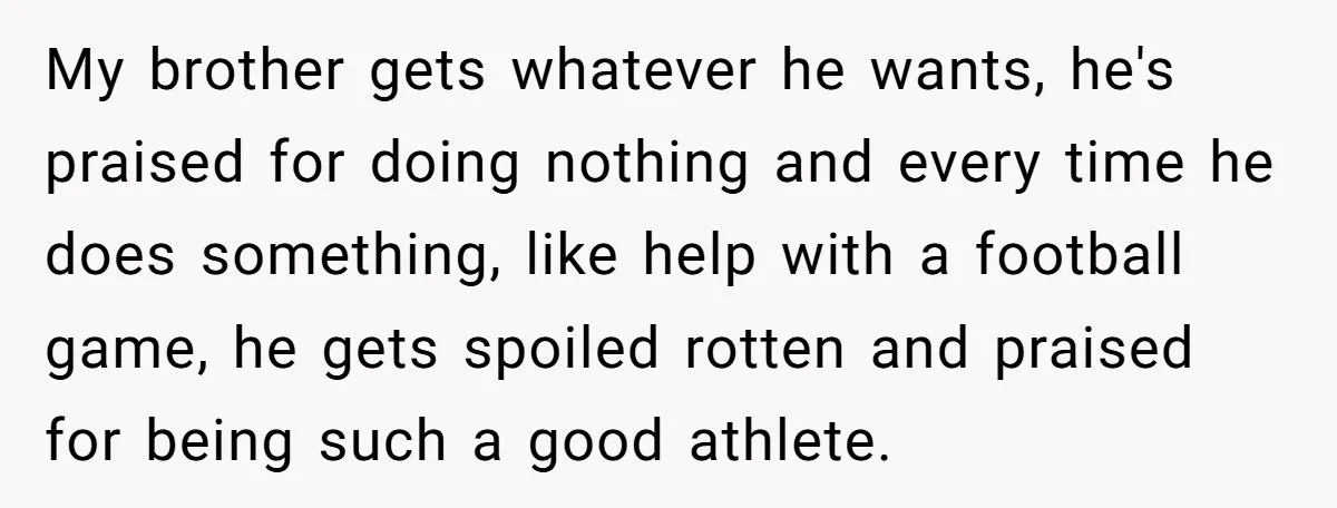 My brother gets whatever he wants, he's praised for doing nothing and every time he does something, like help with a football game, he gets spoiled rotten and praised for...
