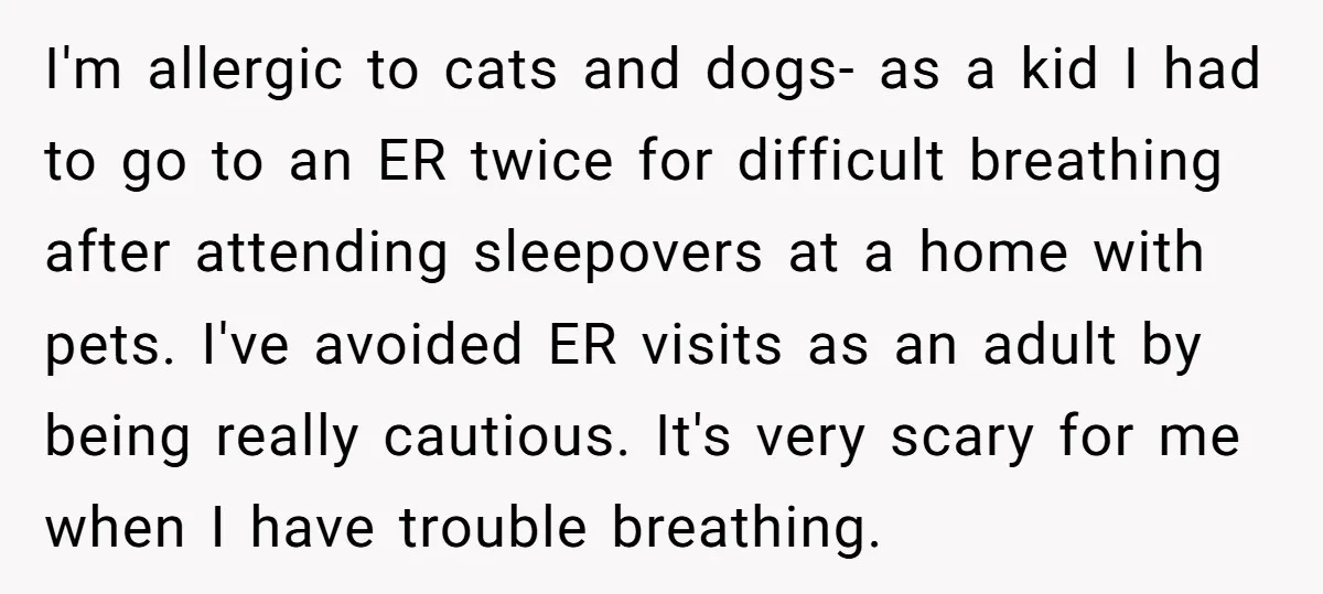 I'm allergic to cats and dogs- as a kid I had to go to an ER twice for difficult breathing after attending sleepovers at a home with pets. I've avoided...