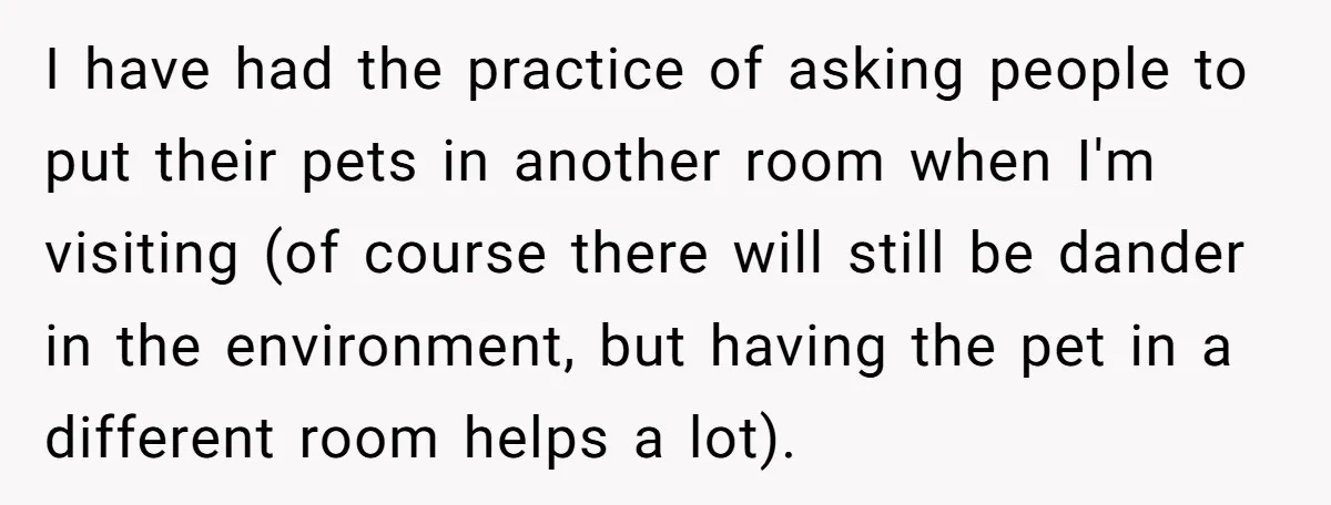 I have had the practice of asking people to put their pets in another room when I'm visiting (of course there will still be dander in the environment, but having...