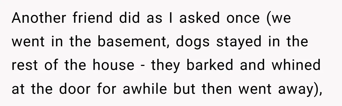 Another friend did as I asked once (we went in the basement, dogs stayed in the rest of the house - they barked and whined at the door for awhile...