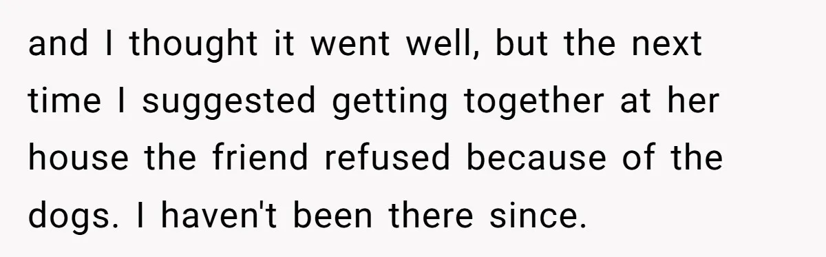and I thought it went well, but the next time I suggested getting together at her house the friend refused because of the dogs. I haven't been there since.