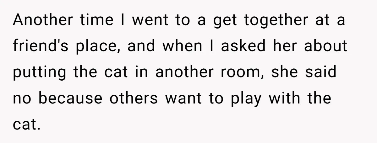 Another time I went to a get together at a friend's place, and when I asked her about putting the cat in another room, she said no because others want...
