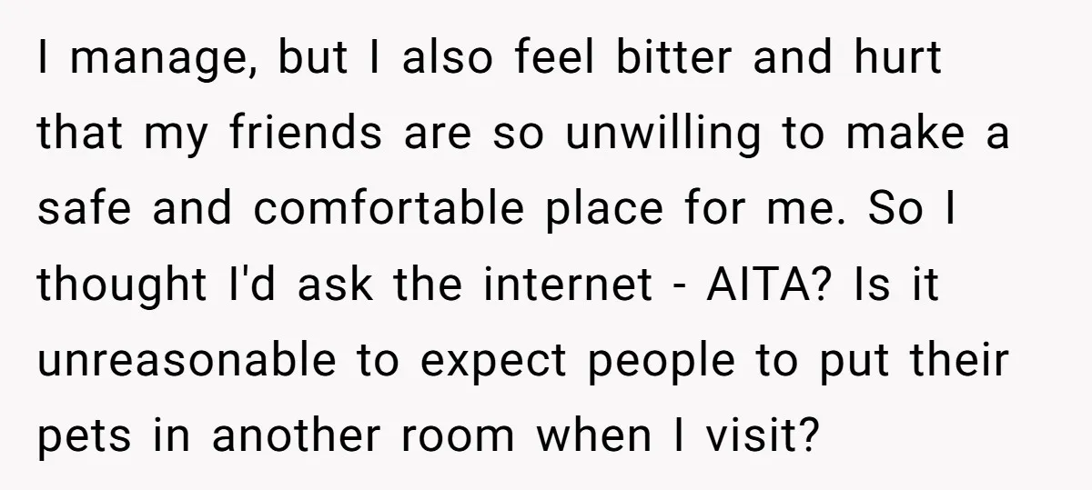 I manage, but I also feel bitter and hurt that my friends are so unwilling to make a safe and comfortable place for me. So I thought I'd ask the...