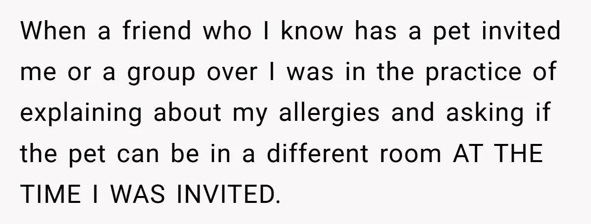When a friend who I know has a pet invited me or a group over I was in the practice of explaining about my allergies and asking if the pet...
