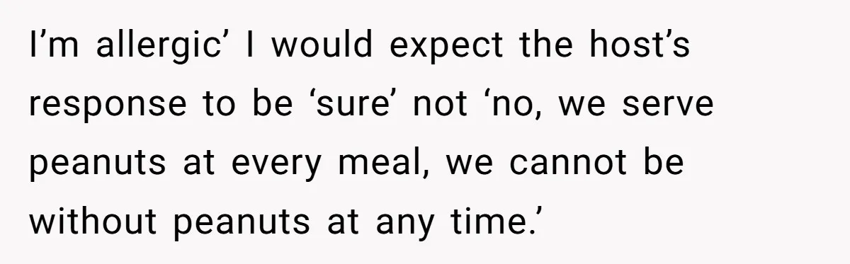 I’m allergic’ I would expect the host’s response to be ‘sure’ not ‘no, we serve peanuts at every meal, we cannot be without peanuts at any time.’