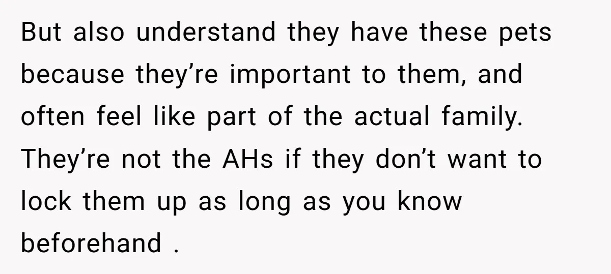 But also understand they have these pets because they’re important to them, and often feel like part of the actual family. They’re not the AHs if they don’t want to...