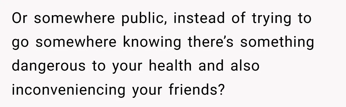 Or somewhere public, instead of trying to go somewhere knowing there’s something dangerous to your health and also inconveniencing your friends?