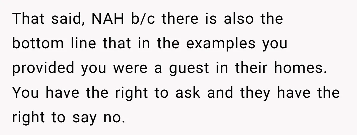 That said, NAH b/c there is also the bottom line that in the examples you provided you were a guest in their homes. You have the right to ask and...