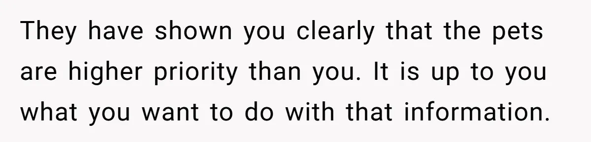 They have shown you clearly that the pets are higher priority than you. It is up to you what you want to do with that information.