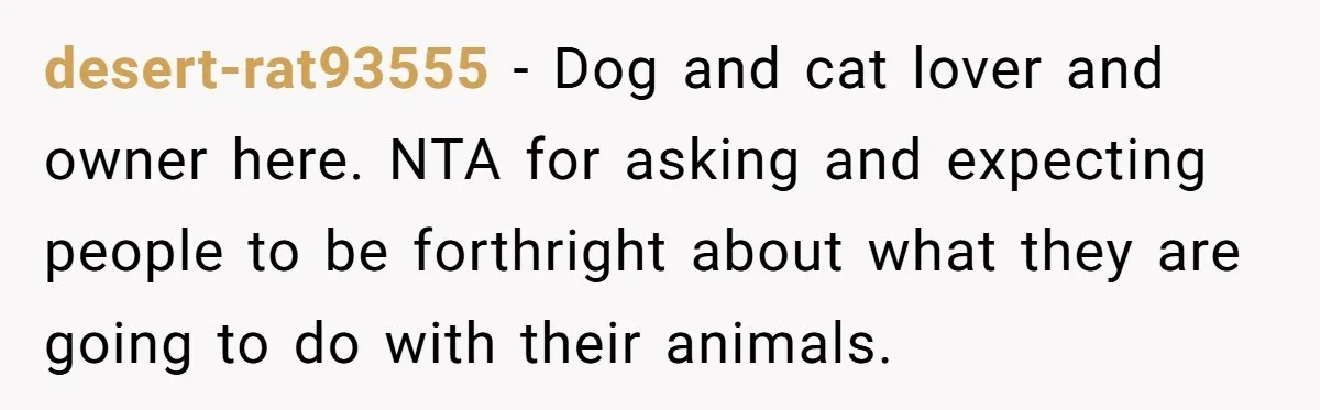 desert-rat93555 − Dog and cat lover and owner here. NTA for asking and expecting people to be forthright about what they are going to do with their animals.